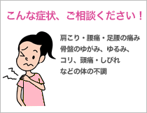 こんな症状、ご相談ください! 肩こり・腰痛・足腰の痛み 骨盤のゆがみ、ゆるみ、コリ 頭痛・しびれ などの体の不調